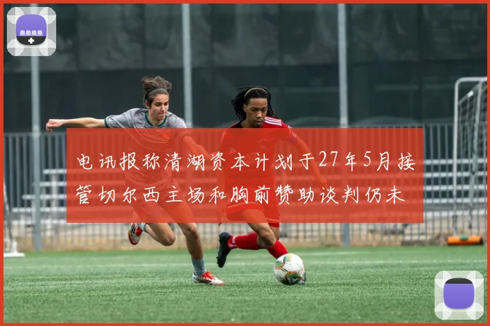 电讯报称清湖资本计划于27年5月接管切尔西主场和胸前赞助谈判仍未取得进展