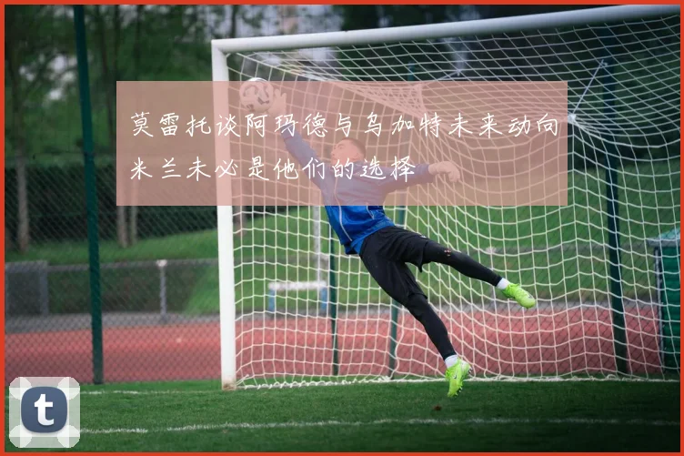 莫雷托谈阿玛德与乌加特未来动向米兰未必是他们的选择