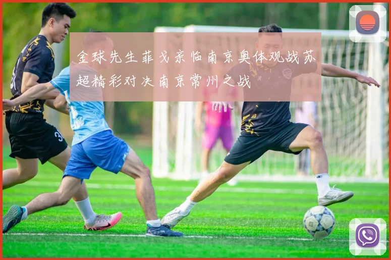 金球先生菲戈亲临南京奥体观战苏超精彩对决南京常州之战