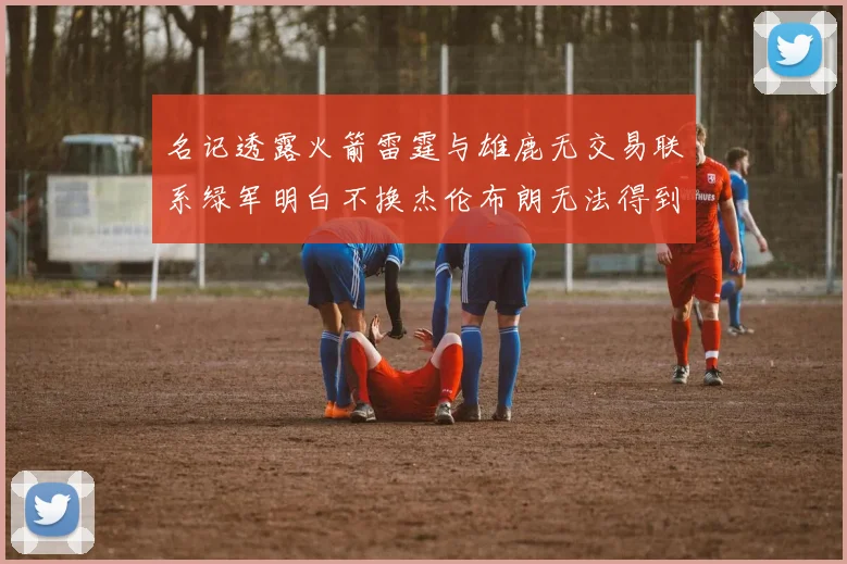 名记透露火箭雷霆与雄鹿无交易联系绿军明白不换杰伦布朗无法得到字母哥