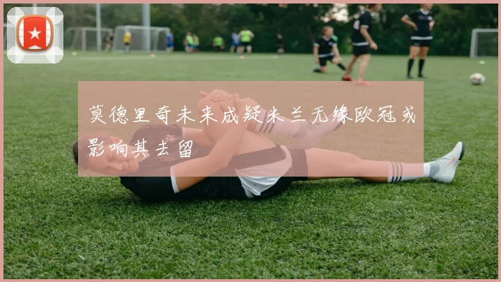 莫德里奇未来成疑米兰无缘欧冠或影响其去留