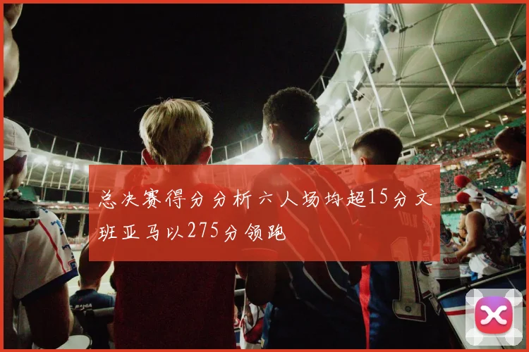 总决赛得分分析六人场均超15分文班亚马以275分领跑