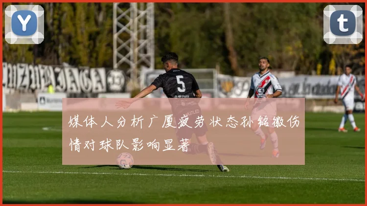 媒体人分析广厦疲劳状态孙铭徽伤情对球队影响显著