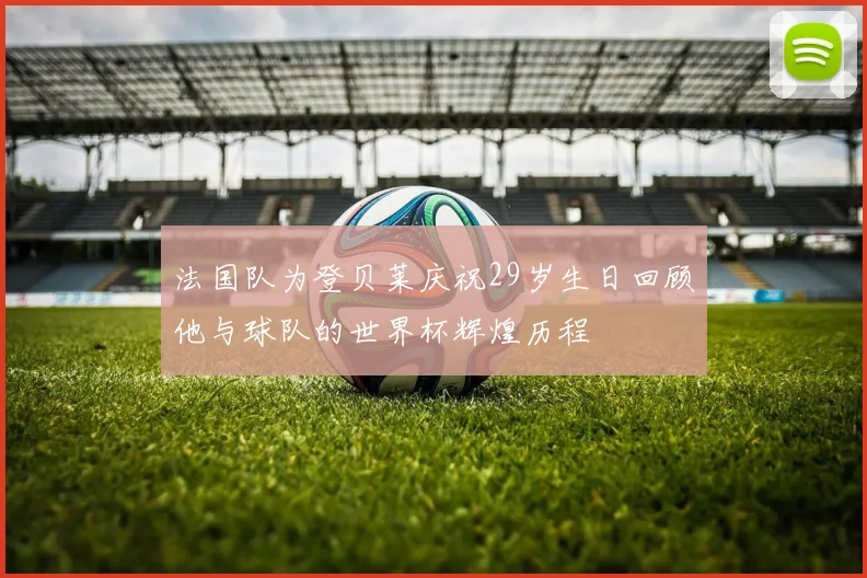 法国队为登贝莱庆祝29岁生日回顾他与球队的世界杯辉煌历程
