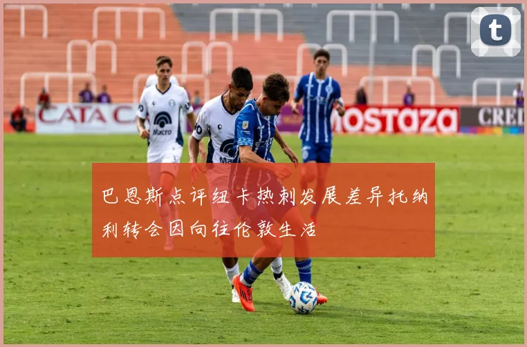 巴恩斯点评纽卡热刺发展差异托纳利转会因向往伦敦生活
