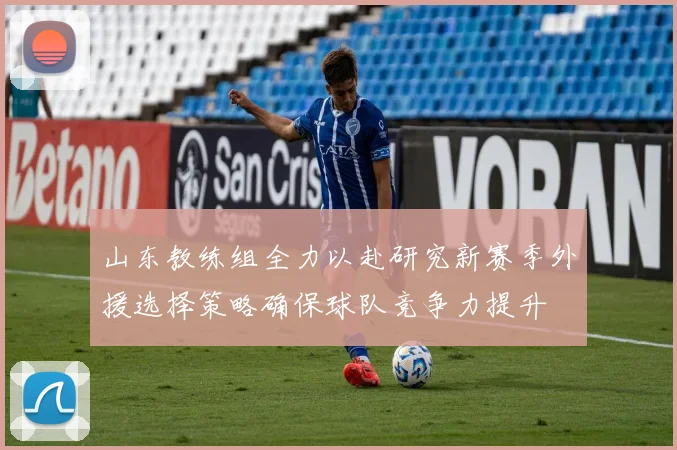 山东教练组全力以赴研究新赛季外援选择策略确保球队竞争力提升
