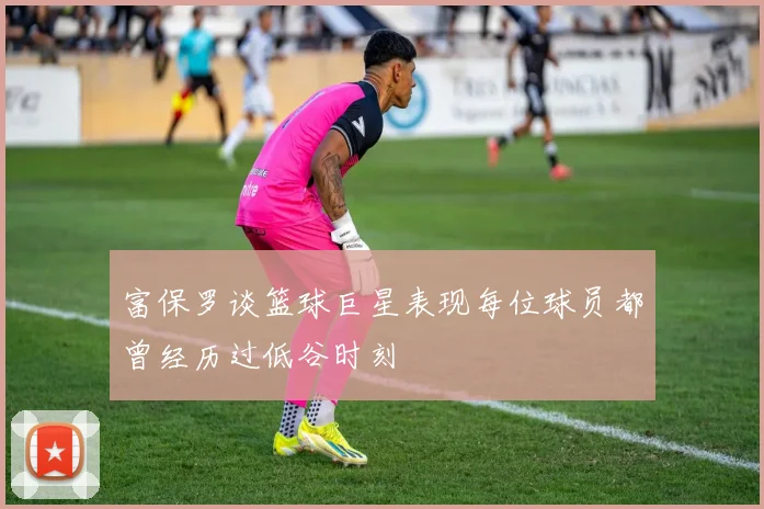 富保罗谈篮球巨星表现每位球员都曾经历过低谷时刻